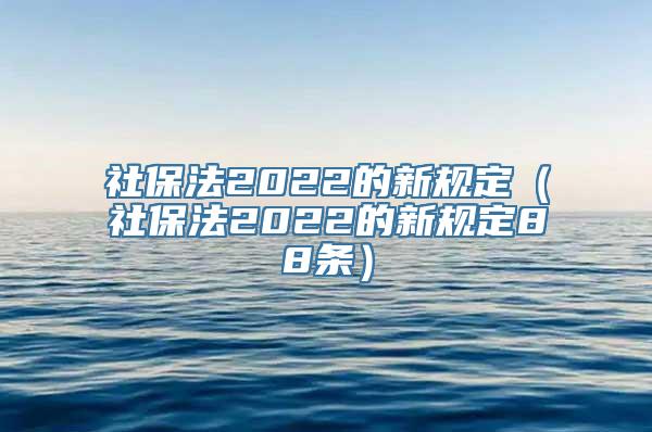 社保法2022的新规定（社保法2022的新规定88条）