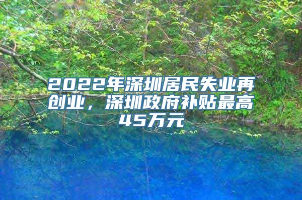 2022年深圳居民失业再创业，深圳政府补贴最高45万元