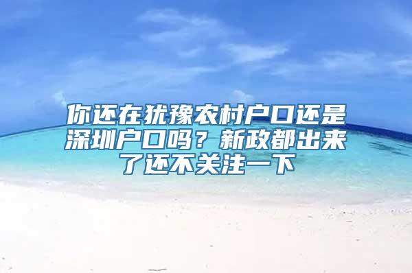 你还在犹豫农村户口还是深圳户口吗？新政都出来了还不关注一下