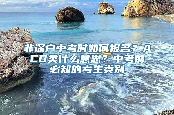 非深户中考时如何报名？ACD类什么意思？中考前必知的考生类别