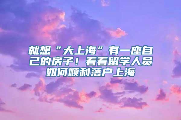 就想“大上海”有一座自己的房子！看看留学人员如何顺利落户上海