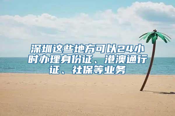 深圳这些地方可以24小时办理身份证、港澳通行证、社保等业务