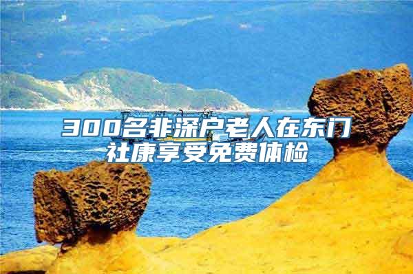 300名非深户老人在东门社康享受免费体检