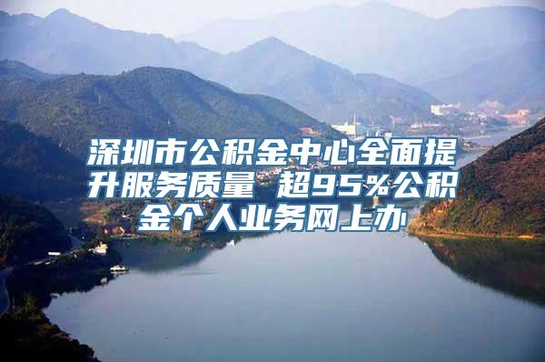 深圳市公积金中心全面提升服务质量 超95%公积金个人业务网上办