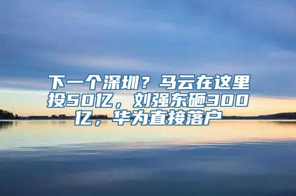 下一个深圳？马云在这里投50亿，刘强东砸300亿，华为直接落户