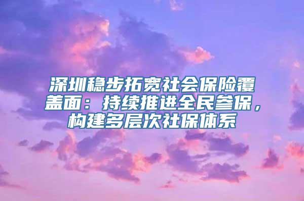 深圳稳步拓宽社会保险覆盖面：持续推进全民参保，构建多层次社保体系