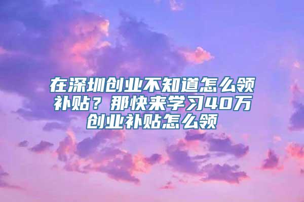 在深圳创业不知道怎么领补贴？那快来学习40万创业补贴怎么领