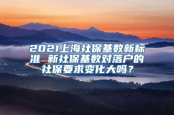 2021上海社保基数新标准 新社保基数对落户的社保要求变化大吗？