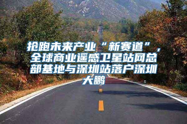 抢跑未来产业“新赛道”，全球商业遥感卫星站网总部基地与深圳站落户深圳大鹏