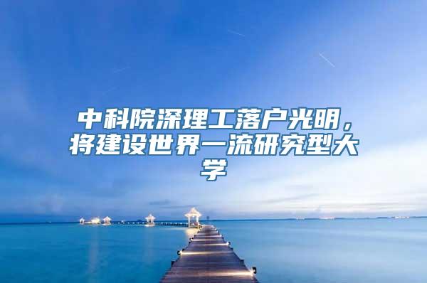 中科院深理工落户光明，将建设世界一流研究型大学