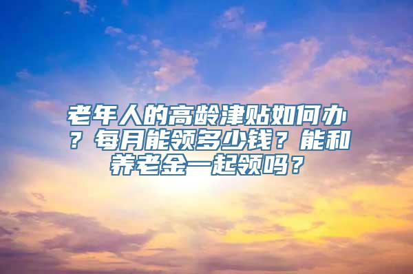 老年人的高龄津贴如何办？每月能领多少钱？能和养老金一起领吗？