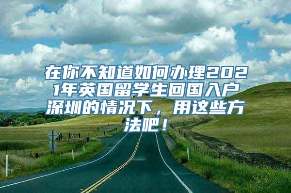 在你不知道如何办理2021年英国留学生回国入户深圳的情况下，用这些方法吧！