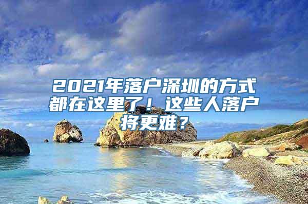 2021年落户深圳的方式都在这里了！这些人落户将更难？