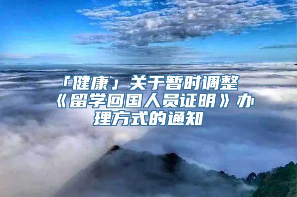 「健康」关于暂时调整《留学回国人员证明》办理方式的通知