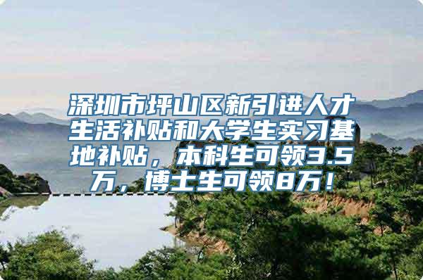 深圳市坪山区新引进人才生活补贴和大学生实习基地补贴，本科生可领3.5万，博士生可领8万！