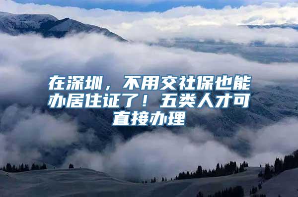 在深圳，不用交社保也能办居住证了！五类人才可直接办理