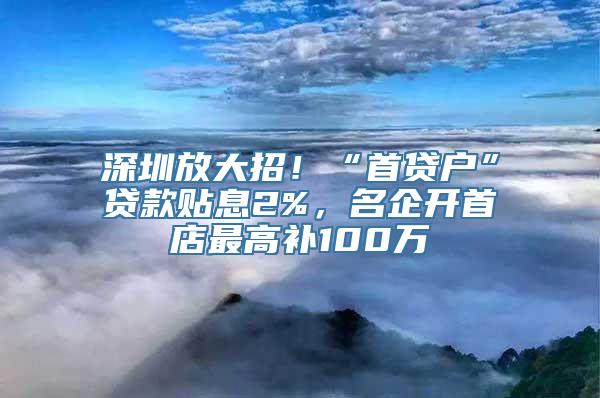 深圳放大招！“首贷户”贷款贴息2%，名企开首店最高补100万