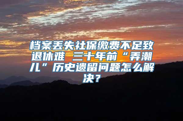 档案丢失社保缴费不足致退休难 三十年前“弄潮儿”历史遗留问题怎么解决？