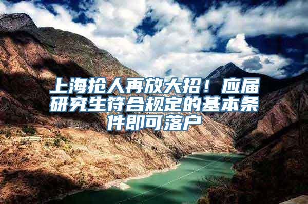 上海抢人再放大招！应届研究生符合规定的基本条件即可落户