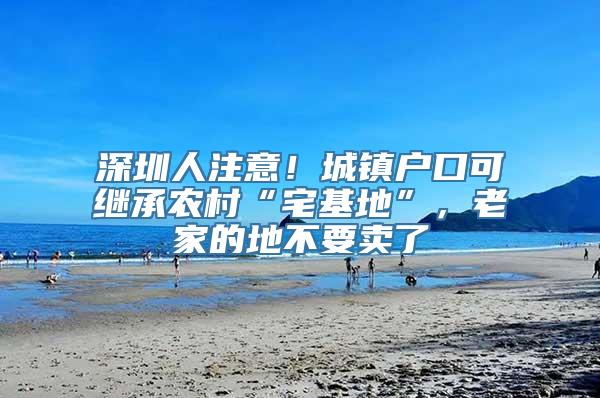 深圳人注意！城镇户口可继承农村“宅基地”，老家的地不要卖了