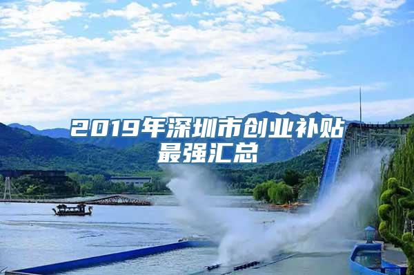 2019年深圳市创业补贴最强汇总