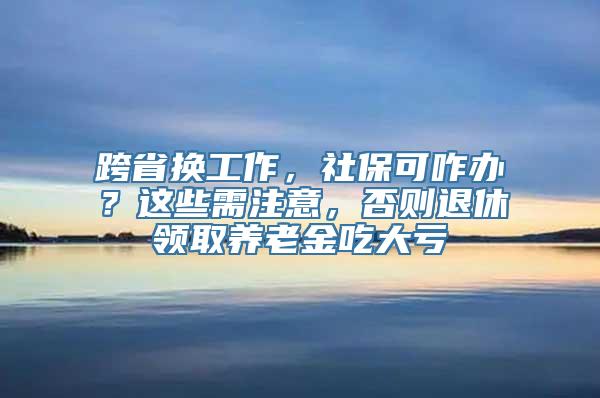 跨省换工作，社保可咋办？这些需注意，否则退休领取养老金吃大亏