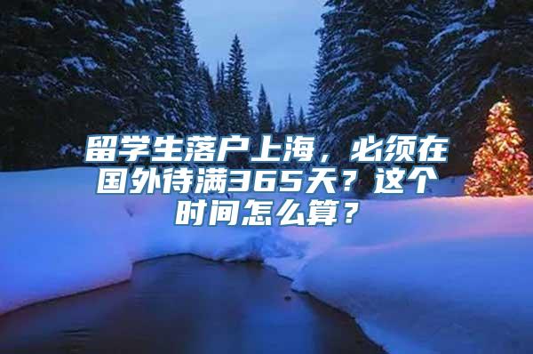 留学生落户上海，必须在国外待满365天？这个时间怎么算？