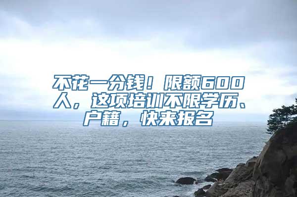 不花一分钱！限额600人，这项培训不限学历、户籍，快来报名