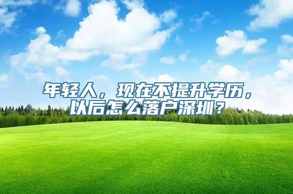 年轻人，现在不提升学历，以后怎么落户深圳？