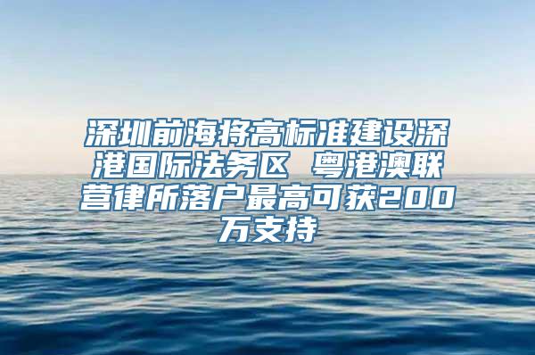 深圳前海将高标准建设深港国际法务区 粤港澳联营律所落户最高可获200万支持