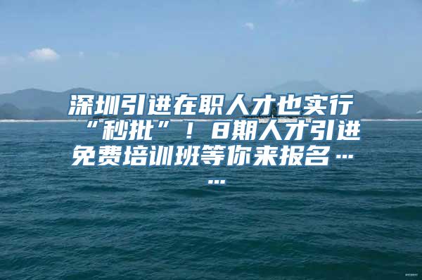 深圳引进在职人才也实行“秒批”！8期人才引进免费培训班等你来报名……