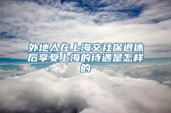 外地人在上海交社保退休后享受上海的待遇是怎样的