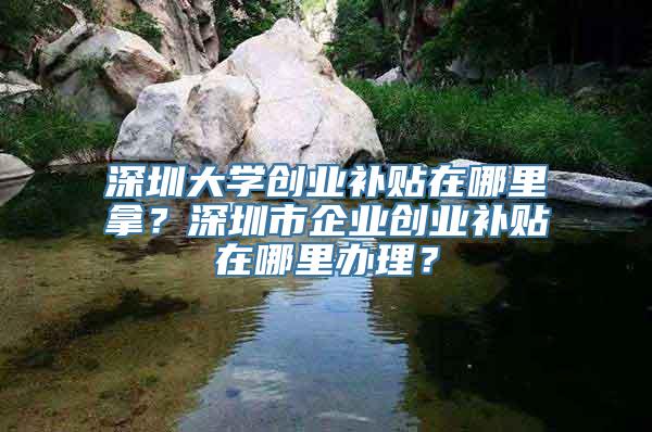 深圳大学创业补贴在哪里拿？深圳市企业创业补贴在哪里办理？