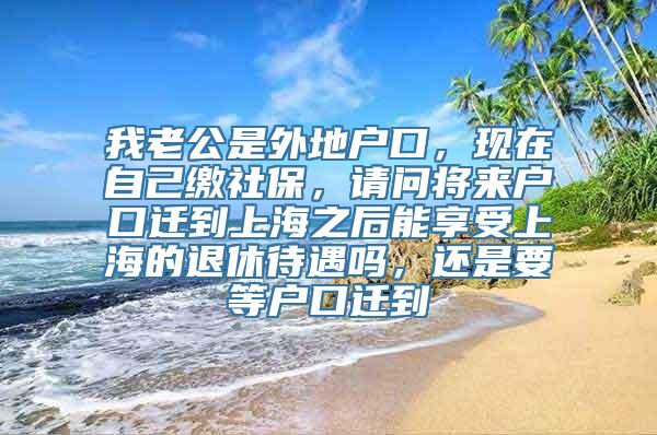 我老公是外地户口，现在自己缴社保，请问将来户口迁到上海之后能享受上海的退休待遇吗，还是要等户口迁到