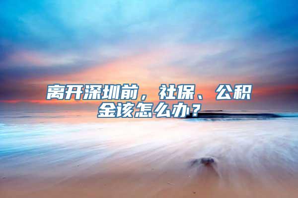 离开深圳前，社保、公积金该怎么办？