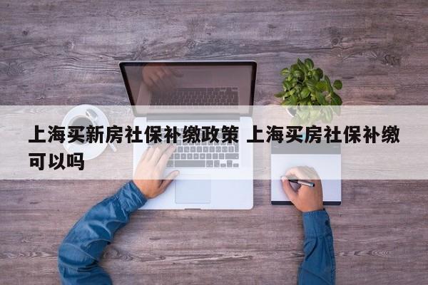 上海买新房社保补缴政策 上海买房社保补缴可以吗