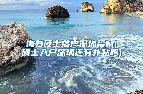 海归硕士落户深圳福利(硕士入户深圳还有补贴吗)