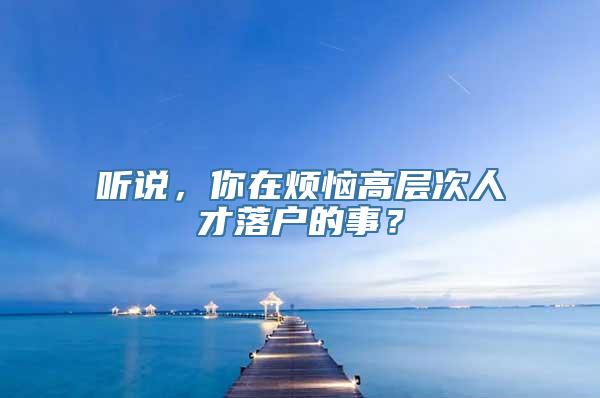 听说，你在烦恼高层次人才落户的事？