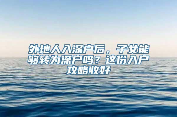 外地人入深户后，子女能够转为深户吗？这份入户攻略收好