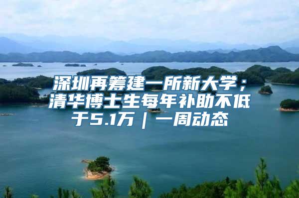 深圳再筹建一所新大学；清华博士生每年补助不低于5.1万｜一周动态