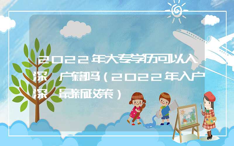 2022年大专学历可以入深圳户籍吗（2022年入户深圳最新政策）