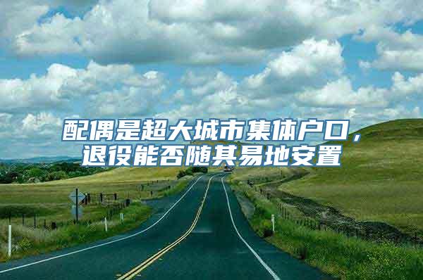 配偶是超大城市集体户口，退役能否随其易地安置