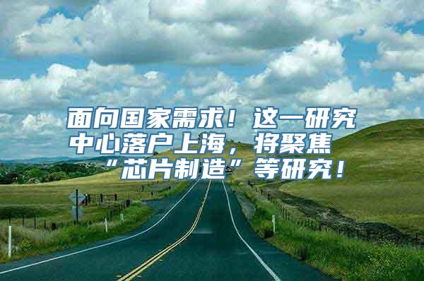 面向国家需求！这一研究中心落户上海，将聚焦“芯片制造”等研究！