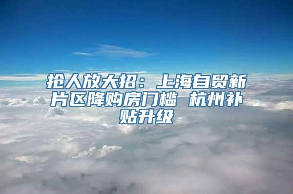 抢人放大招：上海自贸新片区降购房门槛 杭州补贴升级