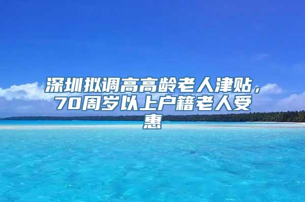 深圳拟调高高龄老人津贴，70周岁以上户籍老人受惠