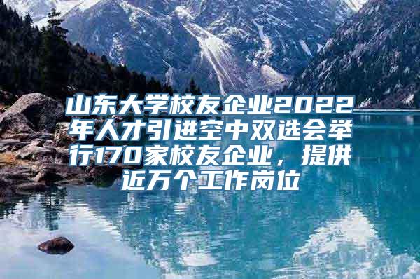 山东大学校友企业2022年人才引进空中双选会举行170家校友企业，提供近万个工作岗位