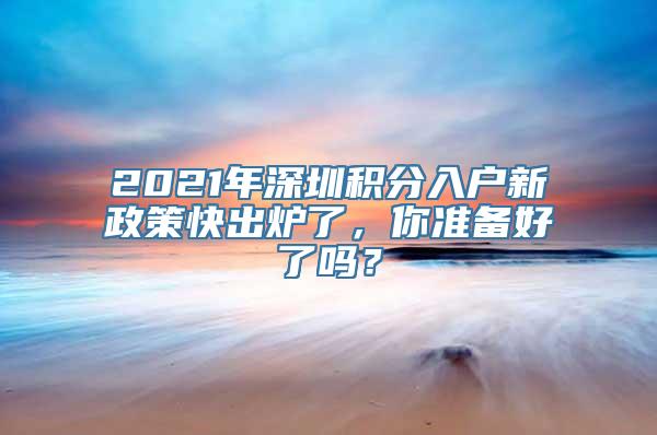 2021年深圳积分入户新政策快出炉了，你准备好了吗？