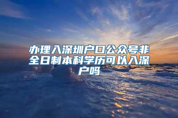 办理入深圳户口公众号非全日制本科学历可以入深户吗