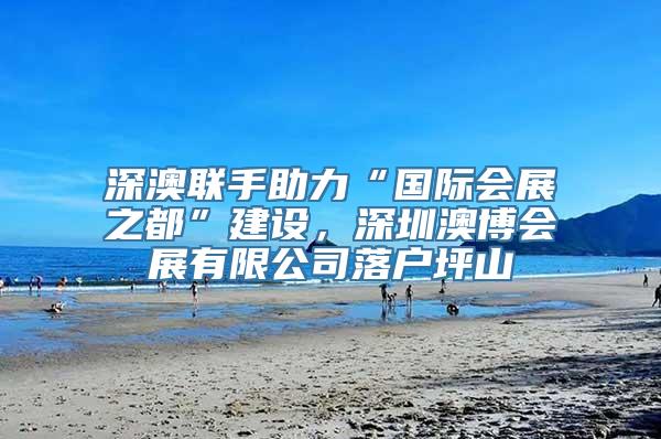 深澳联手助力“国际会展之都”建设，深圳澳博会展有限公司落户坪山