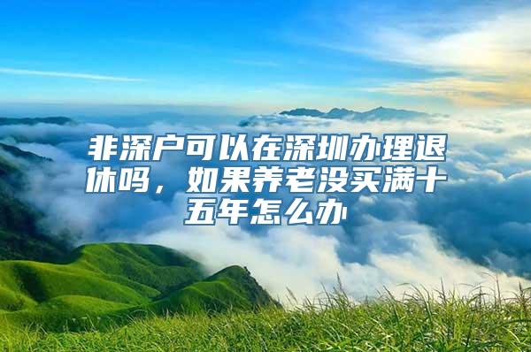 非深户可以在深圳办理退休吗，如果养老没买满十五年怎么办